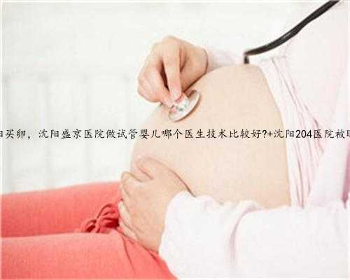 沈阳买卵，沈阳盛京医院做试管婴儿哪个医生技术比较好? 沈阳204医院被曝光