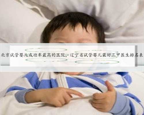 北京试管婴儿成功率最高的医院，辽宁省试管婴儿最好三甲医生排名表