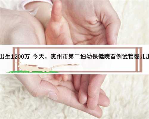 2020出生1200万_今天，惠州市第二妇幼保健院首例试管婴儿出生了